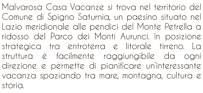 Malvarosa Casa Vacanze si trova nel territorio del Comune di Spigno Saturnia, un paesino situato nel Lazio meridionale alle pendici del Monte Petrella a ridosso del Parco dei Monti Aurunci. In posizione strategica tra entroterra e litorale tirreno. La struttura  facilmente raggiungibile da ogni direzione e permette di pianificare uninteressante vacanza spaziando tra mare, montagna, cultura e storia.